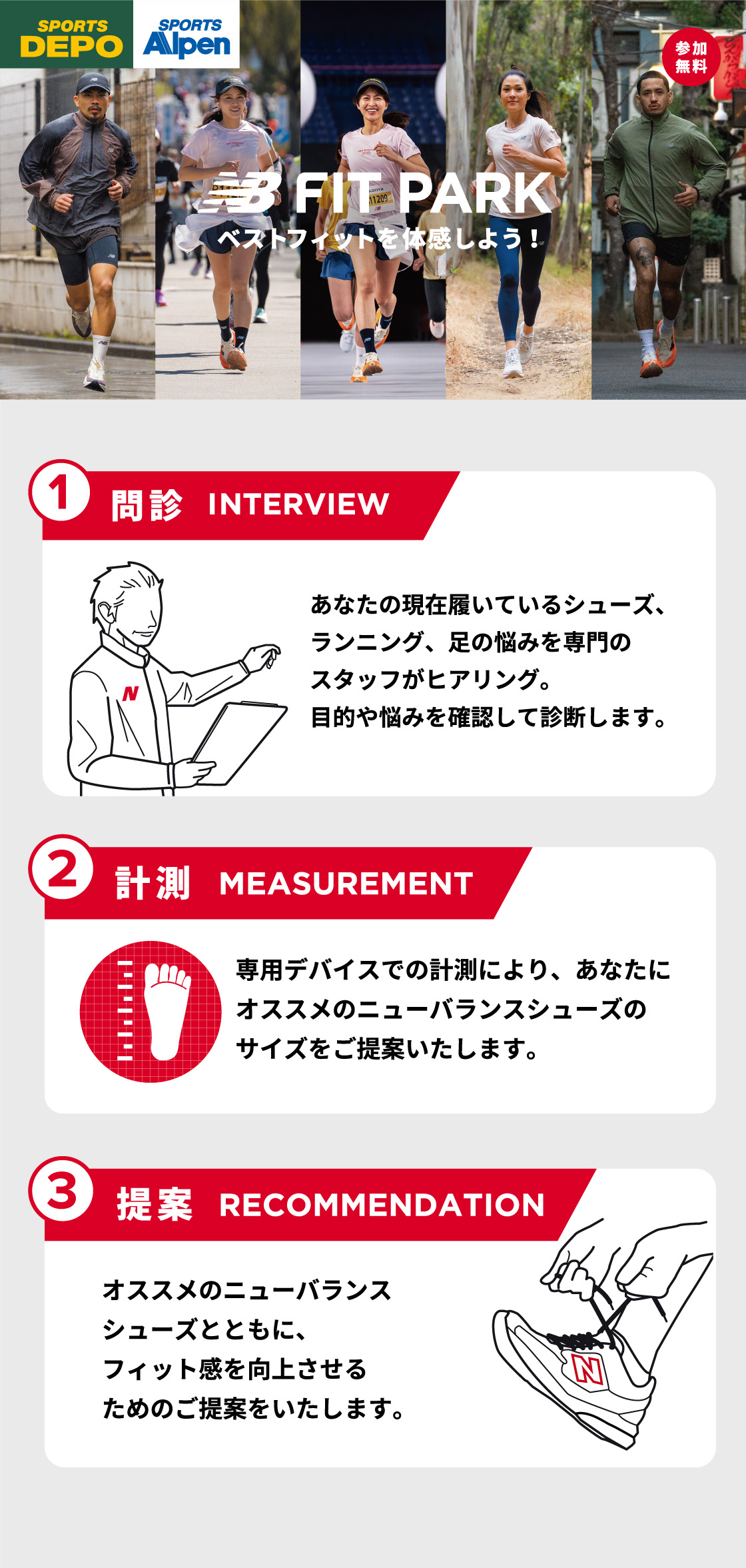 SPORTS DEPO SPORTS Alpen NB FIT PARK ベストフィットを体感しよう! 参加無料 1 問診 INTERVIEW あなたの現在履いているシューズ、 ランニング、足の悩みを専門のスタッフがヒアリング。目的や悩みを確認して診断します。 2 計測 MEASUREMENT 専用デバイスでの計測により、あなたにオススメのニューバランスシューズのサイズをご提案いたします。 3 提案 RECOMMENDATION オススメのニューバランスシューズとともに、フィット感を向上させるためのご提案をいたします。