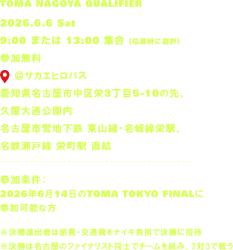 TOMA NAGOYA QUALIFIER 2026.6.6 Sat 9:00 または 13:00 集合（応募時に選択） 参加無料 @サカエヒロバス 愛知県名古屋市中区栄3丁目5-10の先、久屋大通公園内 名古屋市営地下鉄 東山線・名城線栄駅、名鉄瀬戸線 栄町駅 直結 参加条件：2026年6月14日のTOMA TOKYO FINALに参加可能な方 ※決勝進出者は旅費・交通費をナイキ負担で決勝に招待 ※決勝は名古屋のファイナリスト同士でチームを組み、3対3で戦う