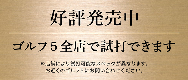 好評発売中 ゴルフ5全店で試打できます ※店舗により試打可能なスペックが異なります。お近くのゴルフ5にお問い合わせください。